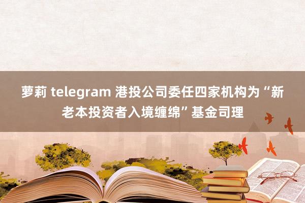 萝莉 telegram 港投公司委任四家机构为“新老本投资者入境缠绵”基金司理