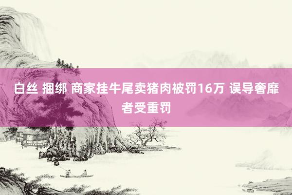 白丝 捆绑 商家挂牛尾卖猪肉被罚16万 误导奢靡者受重罚