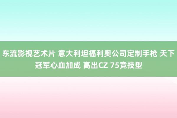 东流影视艺术片 意大利坦福利奥公司定制手枪 天下冠军心血加成 高出CZ 75竞技型