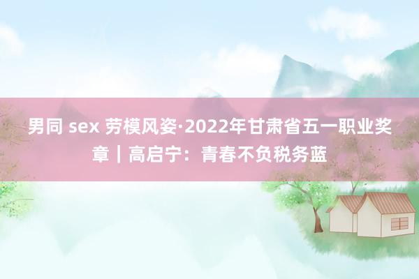 男同 sex 劳模风姿·2022年甘肃省五一职业奖章｜高启宁：青春不负税务蓝