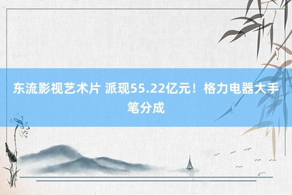 东流影视艺术片 派现55.22亿元！格力电器大手笔分成