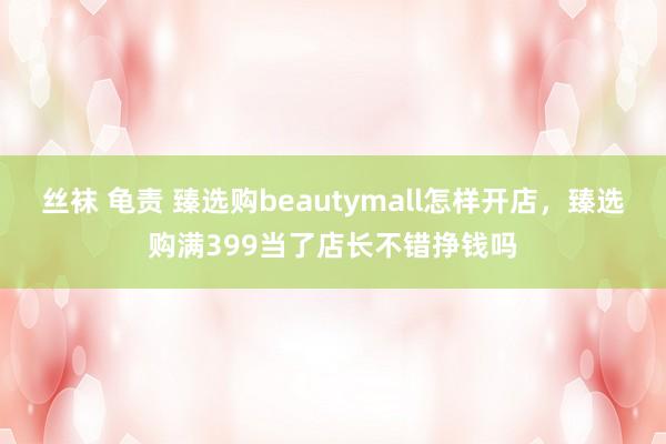 丝袜 龟责 臻选购beautymall怎样开店，臻选购满399当了店长不错挣钱吗