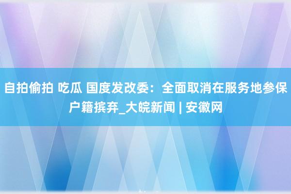 自拍偷拍 吃瓜 国度发改委：全面取消在服务地参保户籍摈弃_大皖新闻 | 安徽网