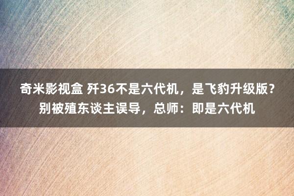 奇米影视盒 歼36不是六代机，是飞豹升级版？别被殖东谈主误导，总师：即是六代机