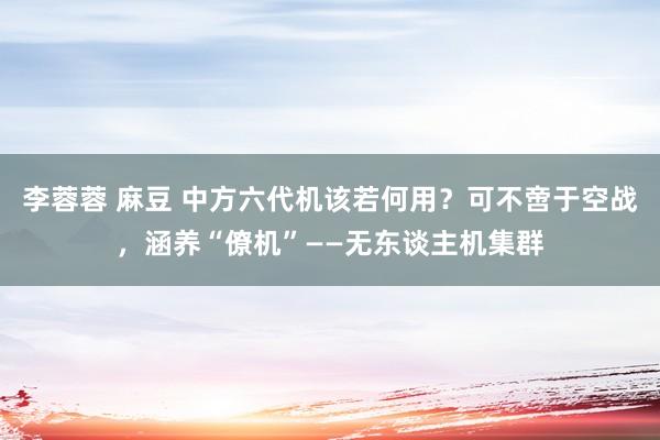 李蓉蓉 麻豆 中方六代机该若何用？可不啻于空战，涵养“僚机”——无东谈主机集群