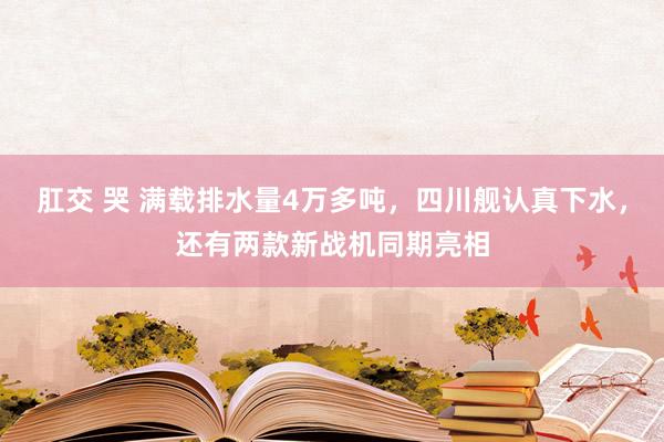 肛交 哭 满载排水量4万多吨，四川舰认真下水，还有两款新战机同期亮相