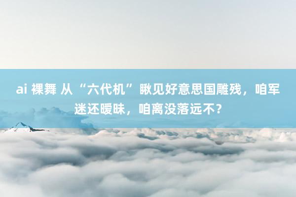 ai 裸舞 从 “六代机” 瞅见好意思国雕残，咱军迷还暧昧，咱离没落远不？