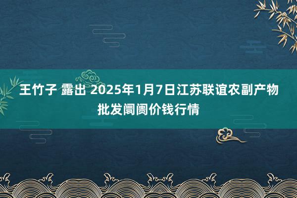 王竹子 露出 2025年1月7日江苏联谊农副产物批发阛阓价钱行情