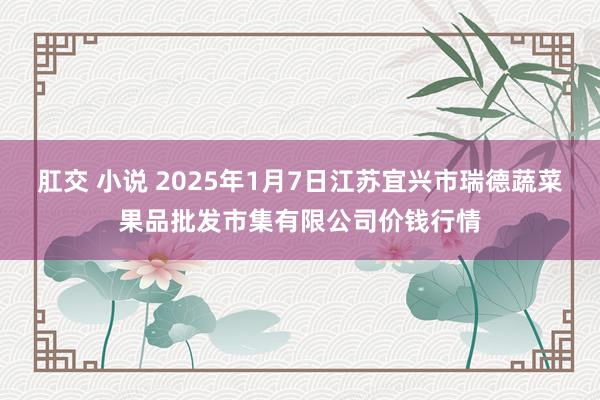 肛交 小说 2025年1月7日江苏宜兴市瑞德蔬菜果品批发市集有限公司价钱行情