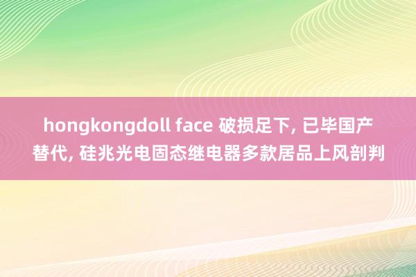 hongkongdoll face 破损足下， 已毕国产替代， 硅兆光电固态继电器多款居品上风剖判