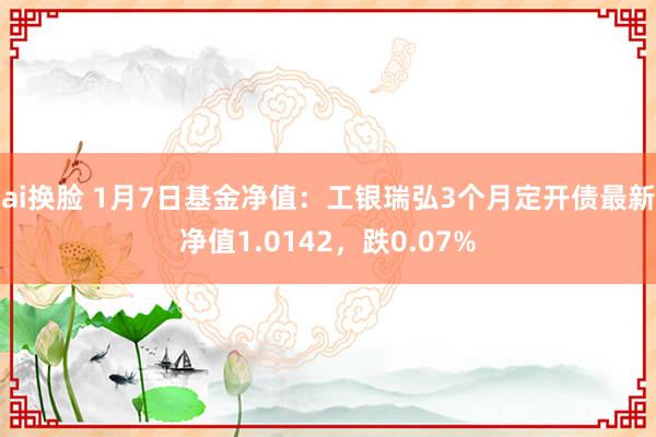 ai换脸 1月7日基金净值：工银瑞弘3个月定开债最新净值1.0142，跌0.07%