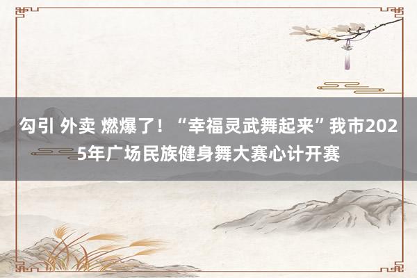 勾引 外卖 燃爆了！“幸福灵武舞起来”我市2025年广场民族健身舞大赛心计开赛