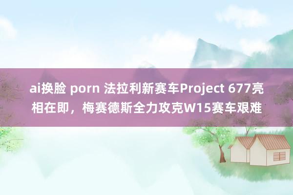 ai换脸 porn 法拉利新赛车Project 677亮相在即，梅赛德斯全力攻克W15赛车艰难