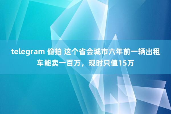 telegram 偷拍 这个省会城市六年前一辆出租车能卖一百万，现时只值15万