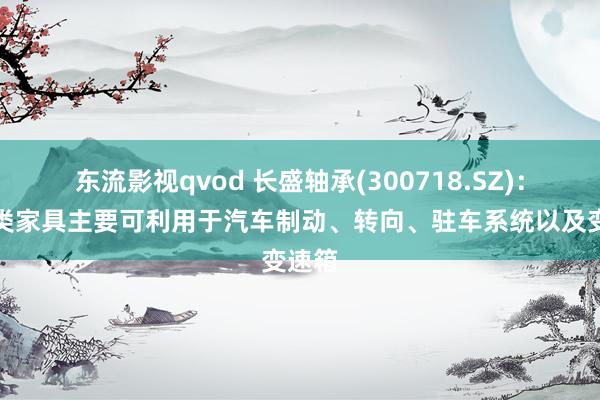 东流影视qvod 长盛轴承(300718.SZ)：丝杠类家具主要可利用于汽车制动、转向、驻车系统以及变速箱