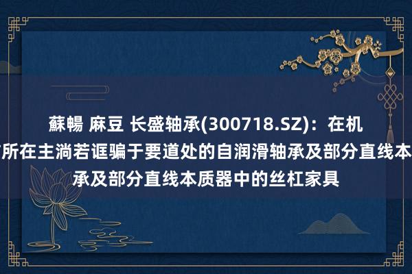 蘇暢 麻豆 长盛轴承(300718.SZ)：在机器东谈主边界究诘所在主淌若诓骗于要道处的自润滑轴承及部分直线本质器中的丝杠家具