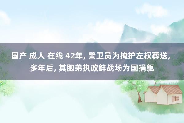 国产 成人 在线 42年， 警卫员为掩护左权葬送， 多年后， 其胞弟执政鲜战场为国捐躯