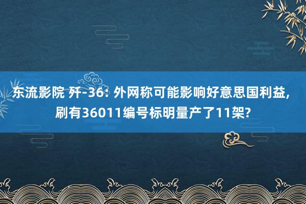 东流影院 歼-36: 外网称可能影响好意思国利益， 刷有36011编号标明量产了11架?