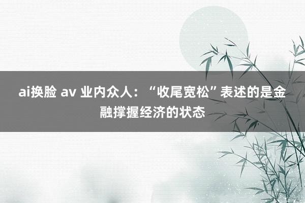 ai换脸 av 业内众人：“收尾宽松”表述的是金融撑握经济的状态