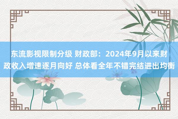 东流影视限制分级 财政部：2024年9月以来财政收入增速逐月向好 总体看全年不错完结进出均衡