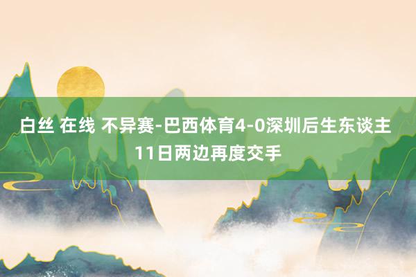 白丝 在线 不异赛-巴西体育4-0深圳后生东谈主 11日两边再度交手