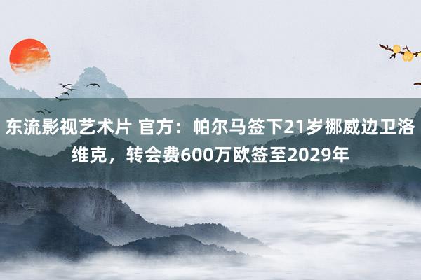 东流影视艺术片 官方：帕尔马签下21岁挪威边卫洛维克，转会费600万欧签至2029年