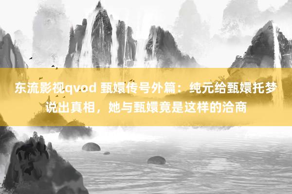 东流影视qvod 甄嬛传号外篇：纯元给甄嬛托梦说出真相，她与甄嬛竟是这样的洽商