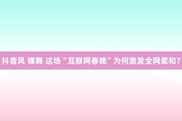 抖音风 裸舞 这场“互联网春晚”为何激发全网柔和？