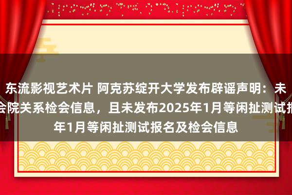 东流影视艺术片 阿克苏绽开大学发布辟谣声明：未收到自治区检会院关系检会信息，且未发布2025年1月等闲扯测试报名及检会信息