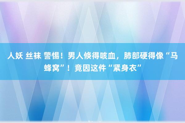 人妖 丝袜 警惕！男人倏得咳血，肺部硬得像“马蜂窝”！竟因这件“紧身衣”