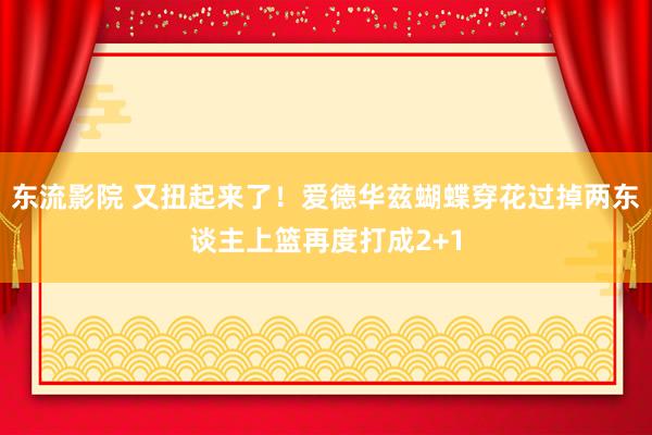 东流影院 又扭起来了！爱德华兹蝴蝶穿花过掉两东谈主上篮再度打成2+1