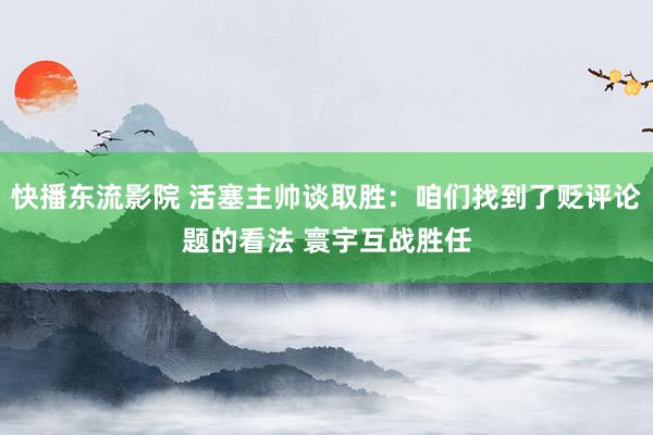 快播东流影院 活塞主帅谈取胜：咱们找到了贬评论题的看法 寰宇互战胜任