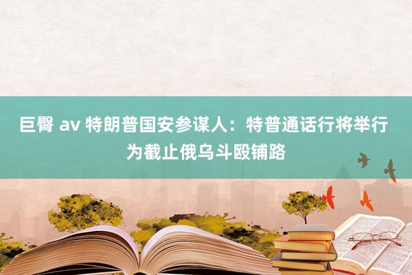 巨臀 av 特朗普国安参谋人：特普通话行将举行 为截止俄乌斗殴铺路