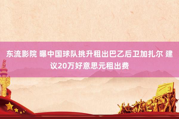 东流影院 曝中国球队挑升租出巴乙后卫加扎尔 建议20万好意思元租出费