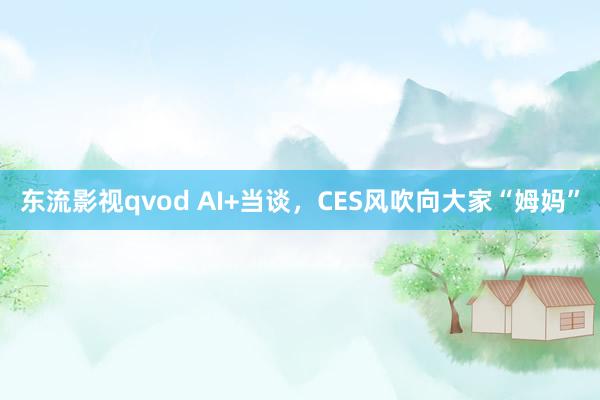 东流影视qvod AI+当谈，CES风吹向大家“姆妈”