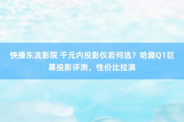 快播东流影院 千元内投影仪若何选？哈趣Q1巨幕投影评测，性价比拉满