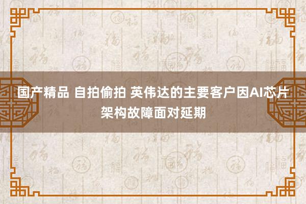 国产精品 自拍偷拍 英伟达的主要客户因AI芯片架构故障面对延期