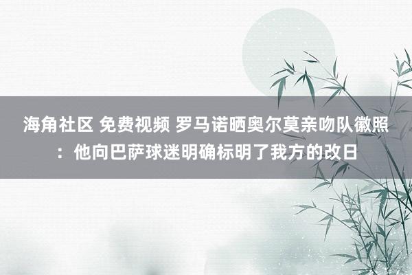 海角社区 免费视频 罗马诺晒奥尔莫亲吻队徽照：他向巴萨球迷明确标明了我方的改日