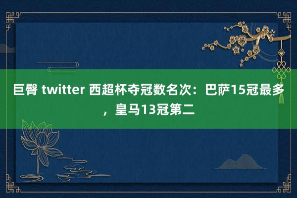 巨臀 twitter 西超杯夺冠数名次：巴萨15冠最多，皇马13冠第二