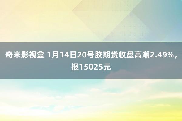 奇米影视盒 1月14日20号胶期货收盘高潮2.49%，报15025元