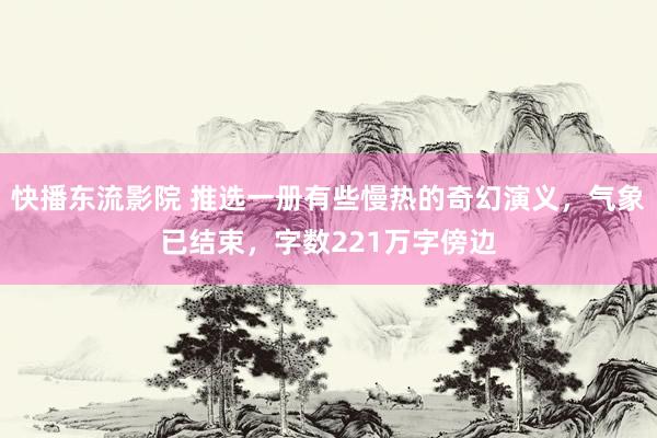 快播东流影院 推选一册有些慢热的奇幻演义，气象已结束，字数221万字傍边