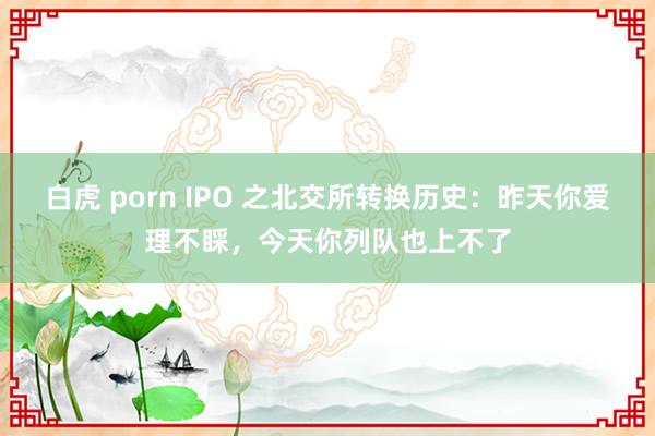 白虎 porn IPO 之北交所转换历史：昨天你爱理不睬，今天你列队也上不了