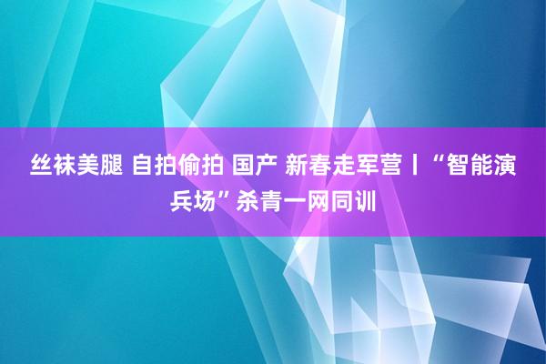 丝袜美腿 自拍偷拍 国产 新春走军营丨“智能演兵场”杀青一网同训