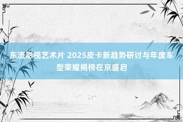 东流影视艺术片 2025皮卡新趋势研讨与年度车型荣耀揭榜在京盛启