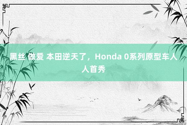 黑丝 做爱 本田逆天了，Honda 0系列原型车人人首秀