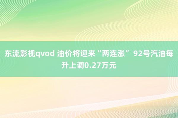 东流影视qvod 油价将迎来“两连涨” 92号汽油每升上调0.27万元