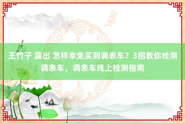 王竹子 露出 怎样幸免买到调表车？3招教你检测调表车，调表车线上检测指南