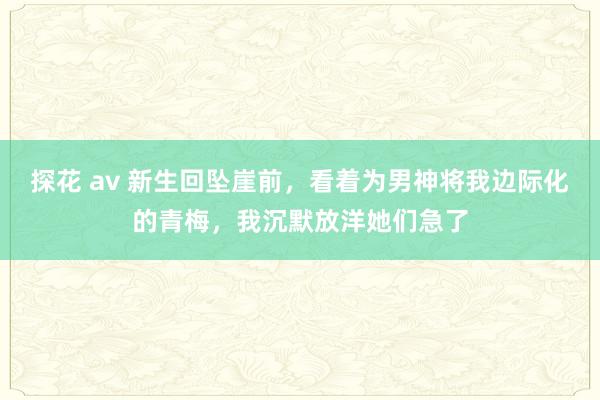 探花 av 新生回坠崖前，看着为男神将我边际化的青梅，我沉默放洋她们急了