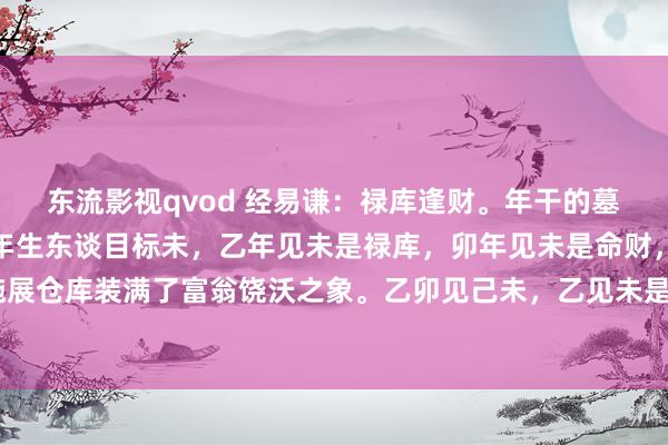 东流影视qvod 经易谦：禄库逢财。年干的墓库等于禄库，比如乙卯年生东谈目标未，乙年见未是禄库，卯年见未是命财，此称为禄库逢财，施展仓库装满了富翁饶沃之象。乙卯见己未，乙见未是禄库，卯见未是命财，己未是纳音财，又多一...