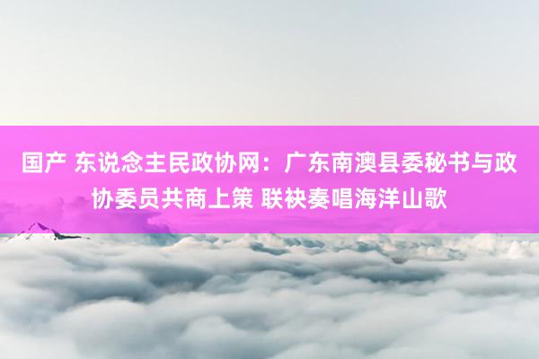 国产 东说念主民政协网：广东南澳县委秘书与政协委员共商上策 联袂奏唱海洋山歌